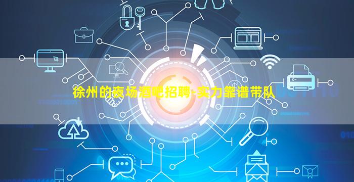 徐州的夜场酒吧招聘-实力靠谱带队